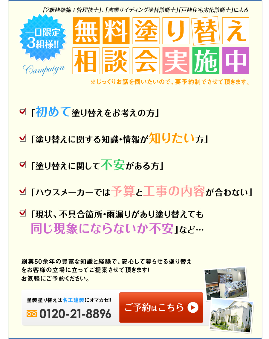 ・無料塗り替え相談会　実施中! 「初めて塗り替えをお考えの方」「塗り替えに関する知識・情報が知りたい方」
「塗り替えに関して不安がある方」「ハウスメーカーでは予算と工事の内容が合わない」「現状、不具合箇所・雨漏りがあり塗り替えても同じ現象にならないか不安」など… 創業45年の豊富な知識と経験で、安心して暮らせる塗り替えをお客様の立場に立ってご提案させて頂きます！お気軽にご予約ください。